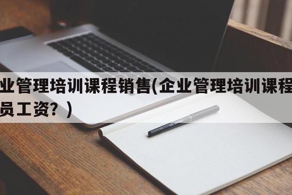 企业管理培训课程销售(企业管理培训课程销售员工资？)